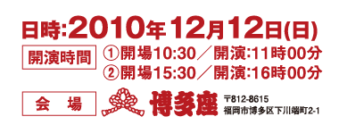 日時：2010年12月12日(日)　開演時間：（１）開場10:30／開演：11時00分（２）開場15:30／開演：16時00分　会場：博多座　〒812-8615　福岡市博多区下川端町2-1 